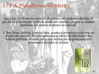 22
174 A Plataforma do Mestre
Que Jesus é o divino Governador do planeta não podemos duvidar. O
que fará Ele do mundo redimido ainda não sabemos, porque ao soldado
humílimo são defesos os planos do General.
A Boa Nova, todavia, é muito clara, quanto à primeira plataforma do
Mestre dos mestres. Ele não apresentava títulos de reformador dos
hábitos políticos, viciados pelas más inclinações de governadores e
governados de todos os tempos.
 