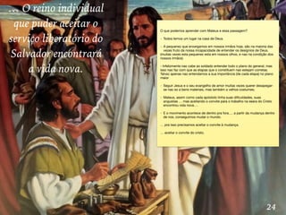 24
… O reino individual
que puder aceitar o
serviço liberatório do
Salvador encontrará
a vida nova.
O que podemos aprender com Mateus e essa passagem?

- Todos temos um lugar na casa de Deus.

- A pequenez que enxergamos em nossos irmãos hoje, são na maioria das
vezes fruto da nossa incapacidade de entender os desígnios de Deus.

(muitas vezes esta pequenez esta em nossos olhos, e nao na condição dos
nossos irmãos)

- Infelizmente nao cabe ao soldado entender todo o plano do general, mas
isso nao faz com que as etapas que o constituem nao estejam corretas.
Talvez apenas nao entendamos a sua importância (de cada etapa) no plano
maior

- Seguir Jesus e o seu evangelho de amor muitas vezes querer desapegar-
se nao so a bens materiais, mas também a velhos costumes; 

- Mateus, assim como cada apóstolo tinha suas diﬁculdades, suas
angustias … mas aceitando o convite para o trabalho na seara do Cristo
encontrou vida nova….

- E o movimento acontece de dentro pra fora…. a partir da mudança dentro
de nos, conseguimos mudar o mundo.

… pra isso precisamos aceitar o convite à mudança.

… aceitar o convite do cristo.
 