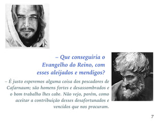 – Que conseguiria o
Evangelho do Reino, com
esses aleijados e mendigos?
7
– É justo esperemos alguma coisa dos pescadores de
Cafarnaum; são homens fortes e desassombrados e
o bom trabalho lhes cabe. Não vejo, porém, como
aceitar a contribuição desses desafortunados e
vencidos que nos procuram.
 