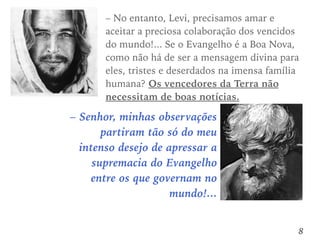 – Senhor, minhas observações
partiram tão só do meu
intenso desejo de apressar a
supremacia do Evangelho
entre os que governam no
mundo!...
8
– No entanto, Levi, precisamos amar e
aceitar a preciosa colaboração dos vencidos
do mundo!... Se o Evangelho é a Boa Nova,
como não há de ser a mensagem divina para
eles, tristes e deserdados na imensa família
humana? Os vencedores da Terra não
necessitam de boas notícias.
 
