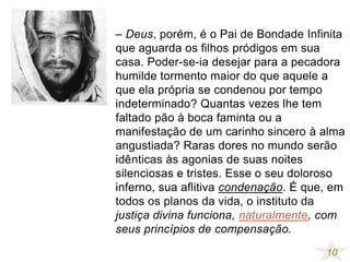 – Deus, porém, é o Pai de Bondade Infinita
que aguarda os filhos pródigos em sua
casa. Poder-se-ia desejar para a pecadora
humilde tormento maior do que aquele a
que ela própria se condenou por tempo
indeterminado? Quantas vezes lhe tem
faltado pão à boca faminta ou a
manifestação de um carinho sincero à alma
angustiada? Raras dores no mundo serão
idênticas às agonias de suas noites
silenciosas e tristes. Esse o seu doloroso
inferno, sua aflitiva condenação. É que, em
todos os planos da vida, o instituto da
justiça divina funciona, naturalmente, com
seus princípios de compensação.
10
 