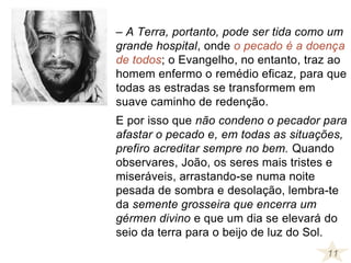 – A Terra, portanto, pode ser tida como um
grande hospital, onde o pecado é a doença
de todos; o Evangelho, no entanto, traz ao
homem enfermo o remédio eficaz, para que
todas as estradas se transformem em
suave caminho de redenção.
E por isso que não condeno o pecador para
afastar o pecado e, em todas as situações,
prefiro acreditar sempre no bem. Quando
observares, João, os seres mais tristes e
miseráveis, arrastando-se numa noite
pesada de sombra e desolação, lembra-te
da semente grosseira que encerra um
gérmen divino e que um dia se elevará do
seio da terra para o beijo de luz do Sol.
11
 