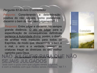 13
NÃO JULGUEIS PARA QUE NÃO
SEJAIS JULGADOS
“pois com o juízo com que julgais sereis julgados,
e com a medida com que medes sereis medidos.” Mt 7:1
Pergunta 63 do livro O consolador
Pergunta: Considerando a determinação
positiva do não julgueis, como poderemos
discernir o bem do mal, sem julgamento?
Resposta: Entre julgar e discernir, há sempre
grande distância. O ato de julgar para a
especificação de consequências definitivas
pertence à Autoridade divina, porém, o direito
da análise está instituído para todos os
Espíritos, de modo que, discernindo o bem e
o mal, o erro e a verdade, possam as
criaturas traçar as diretrizes do seu melhor
caminho para Deus.
(O consolador. FEB Editora. Pergunta 63)
 