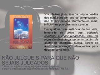 14
NÃO JULGUEIS PARA QUE NÃO
SEJAIS JULGADOS
“Os infelizes já expiam na própria desdita
dos equívocos em que se comprazeram,
não te competindo atormentá-los mais,
infligir-lhes punições mais severas…
Em qualquer circunstância da tua vida,
lembra-te de Jesus que, podendo
condenar e impor reparações, usou da
inquestionável força do amor, a fim de
ajudar os aturdidos, nunca, porém do
ácido da acusação intempestiva para
desorientá-los mais.”
“pois com o juízo com que julgais sereis julgados,
e com a medida com que medes sereis medidos.” Mt 7:1
 