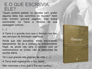 17
E O QUE ESCREVIA
ELE?
“Quem poderá passar no planeta sem grafar
alguma idéia nos caminhos do mundo? Nem
todo homem gravará páginas, mas todos
escreverão na Terra a história de sua
passagem comum.
(…)
A Terra é o grande livro que o Senhor nos deu
aos serviços de formação espiritual.
Ainda que não percebas, estás escrevendo
diariamente. Se és a criatura de entendimento
frágil, se ainda não tens o contato com os
ensinamentos do Cristo, não te descuides da
escrita diária.
Vê o que gravas nas páginas da vida. (…)
A Terra está registrando o que fazes.
Não manches o livro que o Pai nos confiou.”
 