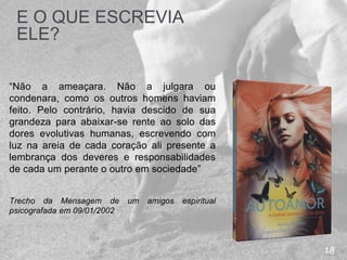 18
E O QUE ESCREVIA
ELE?
“Não a ameaçara. Não a julgara ou
condenara, como os outros homens haviam
feito. Pelo contrário, havia descido de sua
grandeza para abaixar-se rente ao solo das
dores evolutivas humanas, escrevendo com
luz na areia de cada coração ali presente a
lembrança dos deveres e responsabilidades
de cada um perante o outro em sociedade”
Trecho da Mensagem de um amigos espiritual
psicografada em 09/01/2002
 