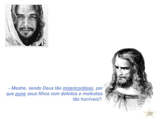 20
- Mestre, sendo Deus tão misericordioso, por
que pune seus filhos com defeitos e moléstias
tão horríveis?.
 