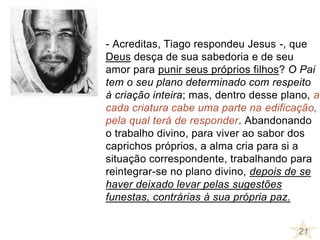 - Acreditas, Tiago respondeu Jesus -, que
Deus desça de sua sabedoria e de seu
amor para punir seus próprios filhos? O Pai
tem o seu plano determinado com respeito
à criação inteira; mas, dentro desse plano, a
cada criatura cabe uma parte na edificação,
pela qual terá de responder. Abandonando
o trabalho divino, para viver ao sabor dos
caprichos próprios, a alma cria para si a
situação correspondente, trabalhando para
reintegrar-se no plano divino, depois de se
haver deixado levar pelas sugestões
funestas, contrárias à sua própria paz.
21
 
