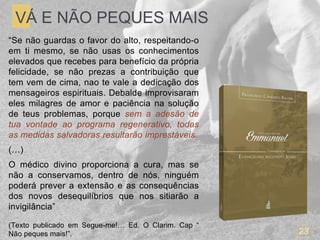 23
VÁ E NÃO PEQUES MAIS
“Se não guardas o favor do alto, respeitando-o
em ti mesmo, se não usas os conhecimentos
elevados que recebes para benefício da própria
felicidade, se não prezas a contribuição que
tem vem de cima, nao te vale a dedicação dos
mensageiros espirituais. Debalde improvisaram
eles milagres de amor e paciência na solução
de teus problemas, porque sem a adesão de
tua vontade ao programa regenerativo, todas
as medidas salvadoras resultarão imprestáveis.
(…)
O médico divino proporciona a cura, mas se
não a conservamos, dentro de nós, ninguém
poderá prever a extensão e as consequências
dos novos desequilíbrios que nos sitiarão a
invigilância”
(Texto publicado em Segue-me!… Ed. O Clarim. Cap “
Não peques mais!”.
 