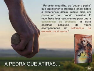 24
“ Portanto, meu filho, ao “pegar a pedra”
que teu interior te ofereça a lançar sobre
a experiência alheia, reflete mais um
pouco em teu próprio caminhar. E
reconhece teus sentimentos para que a
consciência do processo te evite
escolhas passíveis de virem
acompanhadas do sofrimento da
exclusão de si mesmo”
A PEDRA QUE ATIRAS…
 