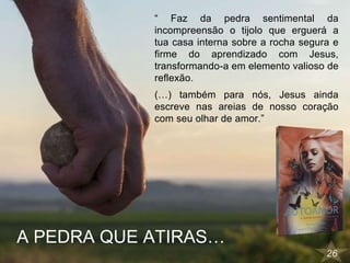26
“ Faz da pedra sentimental da
incompreensão o tijolo que erguerá a
tua casa interna sobre a rocha segura e
firme do aprendizado com Jesus,
transformando-a em elemento valioso de
reflexão.
(…) também para nós, Jesus ainda
escreve nas areias de nosso coração
com seu olhar de amor.”
A PEDRA QUE ATIRAS…
 