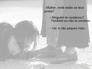 5
- Mulher, onde estão os teus
juízes?
- Ninguém te condenou?
Também eu não te condeno.
- Vai, e não peques mais.
 