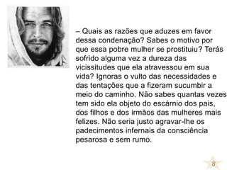 – Quais as razões que aduzes em favor
dessa condenação? Sabes o motivo por
que essa pobre mulher se prostituiu? Terás
sofrido alguma vez a dureza das
vicissitudes que ela atravessou em sua
vida? Ignoras o vulto das necessidades e
das tentações que a fizeram sucumbir a
meio do caminho. Não sabes quantas vezes
tem sido ela objeto do escárnio dos pais,
dos filhos e dos irmãos das mulheres mais
felizes. Não seria justo agravar-lhe os
padecimentos infernais da consciência
pesarosa e sem rumo.
8
 