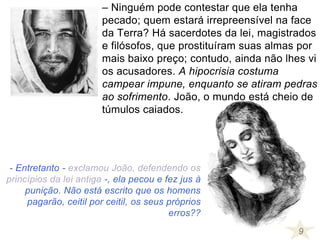 9
- Entretanto - exclamou João, defendendo os
princípios da lei antiga -, ela pecou e fez jus à
punição. Não está escrito que os homens
pagarão, ceitil por ceitil, os seus próprios
erros??
– Ninguém pode contestar que ela tenha
pecado; quem estará irrepreensível na face
da Terra? Há sacerdotes da lei, magistrados
e filósofos, que prostituíram suas almas por
mais baixo preço; contudo, ainda não lhes vi
os acusadores. A hipocrisia costuma
campear impune, enquanto se atiram pedras
ao sofrimento. João, o mundo está cheio de
túmulos caiados.
 