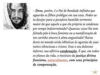 – Deus, porém, é o Pai de Bondade Infinita que
aguarda os filhos pródigos em sua casa. Poder-se-
ia desejar para a pecadora humilde tormento
maior do que aquele a que ela própria se condenou
por tempo indeterminado? Quantas vezes lhe tem
faltado pão à boca faminta ou a manifestação de
um carinho sincero à alma angustiada? Raras
dores no mundo serão idênticas às agonias de suas
noites silenciosas e tristes. Esse o seu doloroso
inferno, sua aflitiva condenação. É que, em todos
os planos da vida, o instituto da justiça divina
funciona, naturalmente, com seus princípios
de compensação.
10
 
