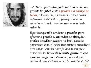 – A Terra, portanto, pode ser tida como um
grande hospital, onde o pecado é a doença de
todos; o Evangelho, no entanto, traz ao homem
enfermo o remédio eficaz, para que todas as
estradas se transformem em suave caminho de
redenção.
E por isso que não condeno o pecador para
afastar o pecado e, em todas as situações,
prefiro acreditar sempre no bem. Quando
observares, João, os seres mais tristes e miseráveis,
arrastando-se numa noite pesada de sombra e
desolação, lembra-te da semente grosseira que
encerra um gérmen divino e que um dia se
elevará do seio da terra para o beijo de luz do Sol.
11
 