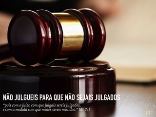 12
NÃO JULGUEIS PARA QUE NÃO SEJAIS JULGADOS
“pois com o juízo com que julgais sereis julgados,
e com a medida com que medes sereis medidos.” Mt 7:1
 