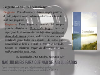 13
NÃO JULGUEIS PARA QUE NÃO SEJAIS JULGADOS
“pois com o juízo com que julgais sereis julgados,
e com a medida com que medes sereis medidos.” Mt 7:1
Pergunta 63 do livro O consolador
Pergunta: Considerando a determinação positiva
do não julgueis, como poderemos discernir o bem do
mal, sem julgamento?
Resposta: Entre julgar e discernir, há sempre
grande distância. O ato de julgar para a
especificação de consequências definitivas pertence à
Autoridade divina, porém, o direito da análise está
instituído para todos os Espíritos, de modo que,
discernindo o bem e o mal, o erro e a verdade,
possam as criaturas traçar as diretrizes do seu
melhor caminho para Deus.
(O consolador. FEB Editora. Pergunta 63)
 
