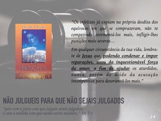 14
NÃO JULGUEIS PARA QUE NÃO SEJAIS JULGADOS
“Os infelizes já expiam na própria desdita dos
equívocos em que se comprazeram, não te
competindo atormentá-los mais, infligir-lhes
punições mais severas…
Em qualquer circunstância da tua vida, lembra-
te de Jesus que, podendo condenar e impor
reparações, usou da inquestionável força
do amor, a fim de ajudar os aturdidos,
nunca, porém do ácido da acusação
intempestiva para desorientá-los mais.”
“pois com o juízo com que julgais sereis julgados,
e com a medida com que medes sereis medidos.” Mt 7:1
 