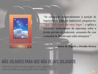 15
NÃO JULGUEIS PARA QUE NÃO SEJAIS JULGADOS
“Se convocado inesperadamente à posição de
inquisidor ou julgador implacável, pergunta-te:
“Que faria Jesus em meu lugar”, e aplica o
balsâmico medicamento da esperança sobre a
ferida pútrida do padecente, acenando-lhe com
o amanhã de bênçãos que todos alcançará.”
Joana de Angelis e Divaldo Pereira
“pois com o juízo com que julgais sereis julgados,
e com a medida com que medes sereis medidos.” Mt 7:1
 