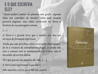 17
E O QUE ESCREVIA
ELE?
“Quem poderá passar no planeta sem grafar alguma
idéia nos caminhos do mundo? Nem todo homem
gravará páginas, mas todos escreverão na Terra a
história de sua passagem comum.
(…)
A Terra é o grande livro que o Senhor nos deu aos
serviços de formação espiritual.
Ainda que não percebas, estás escrevendo diariamente.
Se és a criatura de entendimento frágil, se ainda não
tens o contato com os ensinamentos do Cristo, não te
descuides da escrita diária.
Vê o que gravas nas páginas da vida. (…)
A Terra está registrando o que fazes.
Não manches o livro que o Pai nos confiou.”
 