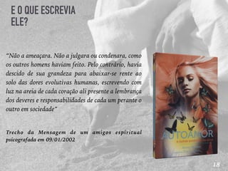 18
E O QUE ESCREVIA
ELE?
“Não a ameaçara. Não a julgara ou condenara, como
os outros homens haviam feito. Pelo contrário, havia
descido de sua grandeza para abaixar-se rente ao
solo das dores evolutivas humanas, escrevendo com
luz na areia de cada coração ali presente a lembrança
dos deveres e responsabilidades de cada um perante o
outro em sociedade”
Trecho da Mensagem de um amigos espiritual
psicografada em 09/01/2002
 
