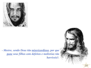 20
- Mestre, sendo Deus tão misericordioso, por que
pune seus filhos com defeitos e moléstias tão
horríveis?.
 