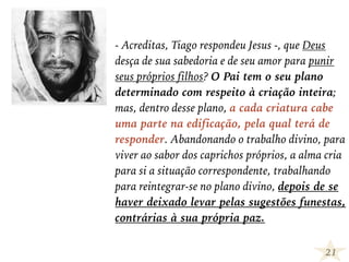 - Acreditas, Tiago respondeu Jesus -, que Deus
desça de sua sabedoria e de seu amor para punir
seus próprios filhos? O Pai tem o seu plano
determinado com respeito à criação inteira;
mas, dentro desse plano, a cada criatura cabe
uma parte na edificação, pela qual terá de
responder. Abandonando o trabalho divino, para
viver ao sabor dos caprichos próprios, a alma cria
para si a situação correspondente, trabalhando
para reintegrar-se no plano divino, depois de se
haver deixado levar pelas sugestões funestas,
contrárias à sua própria paz.
21
 