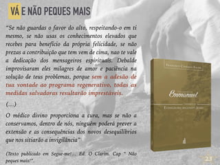 23
VÁ E NÃO PEQUES MAIS
“Se não guardas o favor do alto, respeitando-o em ti
mesmo, se não usas os conhecimentos elevados que
recebes para benefício da própria felicidade, se não
prezas a contribuição que tem vem de cima, nao te vale
a dedicação dos mensageiros espirituais. Debalde
improvisaram eles milagres de amor e paciência na
solução de teus problemas, porque sem a adesão de
tua vontade ao programa regenerativo, todas as
medidas salvadoras resultarão imprestáveis.
(…)
O médico divino proporciona a cura, mas se não a
conservamos, dentro de nós, ninguém poderá prever a
extensão e as consequências dos novos desequilíbrios
que nos sitiarão a invigilância”
(Texto publicado em Segue-me!… Ed. O Clarim. Cap “ Não
peques mais!”.
 