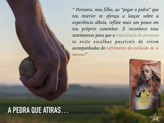 24
“ Portanto, meu filho, ao “pegar a pedra” que
teu interior te ofereça a lançar sobre a
experiência alheia, reflete mais um pouco em
teu próprio caminhar. E reconhece teus
sentimentos para que a consciência do processo
te evite escolhas passíveis de virem
acompanhadas do sofrimento da exclusão de si
mesmo”
A PEDRA QUE ATIRAS…
 