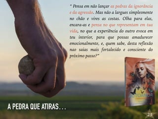 25
“ Pensa em não lançar as pedras da ignorância
e da agressão. Mas não a largues simplesmente
no chão e vires as costas. Olha para elas,
encara-as e pensa no que representam em tua
vida, no que a experiência do outro evoca em
teu interior, para que possas amadurecer
emocionalmente, e, quem sabe, desta reflexão
nao saias mais fortalecido e consciente do
próximo passo?”
A PEDRA QUE ATIRAS…
 