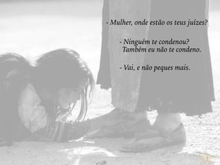 5
- Mulher, onde estão os teus juízes?
- Ninguém te condenou?
Também eu não te condeno.
- Vai, e não peques mais.
 