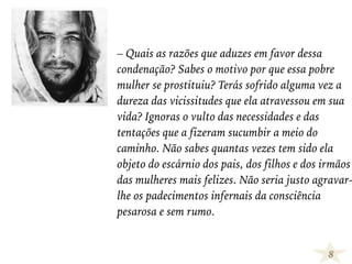 – Quais as razões que aduzes em favor dessa
condenação? Sabes o motivo por que essa pobre
mulher se prostituiu? Terás sofrido alguma vez a
dureza das vicissitudes que ela atravessou em sua
vida? Ignoras o vulto das necessidades e das
tentações que a fizeram sucumbir a meio do
caminho. Não sabes quantas vezes tem sido ela
objeto do escárnio dos pais, dos filhos e dos irmãos
das mulheres mais felizes. Não seria justo agravar-
lhe os padecimentos infernais da consciência
pesarosa e sem rumo.
8
 