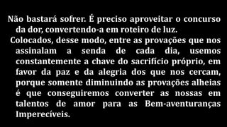 Não bastará sofrer. É preciso aproveitar o concurso
da dor, convertendo-a em roteiro de luz.
Colocados, desse modo, entre as provações que nos
assinalam a senda de cada dia, usemos
constantemente a chave do sacrifício próprio, em
favor da paz e da alegria dos que nos cercam,
porque somente diminuindo as provações alheias
é que conseguiremos converter as nossas em
talentos de amor para as Bem-aventuranças
Imperecíveis.
 