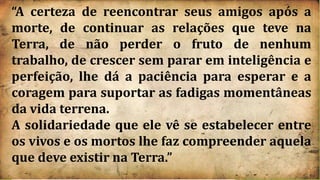 “A certeza de reencontrar seus amigos após a
morte, de continuar as relações que teve na
Terra, de não perder o fruto de nenhum
trabalho, de crescer sem parar em inteligência e
perfeição, lhe dá a paciência para esperar e a
coragem para suportar as fadigas momentâneas
da vida terrena.
A solidariedade que ele vê se estabelecer entre
os vivos e os mortos lhe faz compreender aquela
que deve existir na Terra.”
 