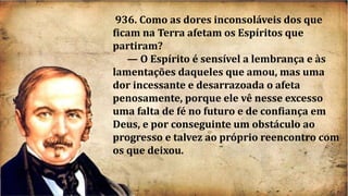 936. Como as dores inconsoláveis dos que
ficam na Terra afetam os Espíritos que
partiram?
— O Espírito é sensível a lembrança e às
lamentações daqueles que amou, mas uma
dor incessante e desarrazoada o afeta
penosamente, porque ele vê nesse excesso
uma falta de fé no futuro e de confiança em
Deus, e por conseguinte um obstáculo ao
progresso e talvez ao próprio reencontro com
os que deixou.
 