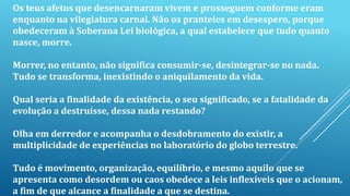 Os teus afetos que desencarnaram vivem e prosseguem conforme eram
enquanto na vilegiatura carnal. Não os pranteies em desespero, porque
obedeceram à Soberana Lei biológica, a qual estabelece que tudo quanto
nasce, morre.
Morrer, no entanto, não significa consumir-se, desintegrar-se no nada.
Tudo se transforma, inexistindo o aniquilamento da vida.
Qual seria a finalidade da existência, o seu significado, se a fatalidade da
evolução a destruísse, dessa nada restando?
Olha em derredor e acompanha o desdobramento do existir, a
multiplicidade de experiências no laboratório do globo terrestre.
Tudo é movimento, organização, equilíbrio, e mesmo aquilo que se
apresenta como desordem ou caos obedece a leis inflexíveis que o acionam,
a fim de que alcance a finalidade a que se destina.
 