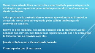 Maior concessão de Deus, recorre-lhe a oportunidade para enriquecer-te
de bênçãos, que esparzirás pelo caminho percorrido, transformadas em
sinais luminosos.
A dor provinda da ausência desses amores que voltaram ao Grande Lar
através da morte deve ser superada pelas cálidas lembranças da
convivência com eles.
Revive-os pela memória, nos acontecimentos que te alegraram, as mil
nonadas dos sorrisos, mas também as experiências de dor e de aflição que
te fortaleceram no convívio com eles.
Jamais te iludas com a ideia absurda do nada.
Vivem aqueles que já morreram.
 