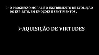  O PROGRESSO MORAL É O INSTRUMENTO DE EVOLUÇÃO
DO ESPÍRITO, EM EMOÇÕES E SENTIMENTOS .
AQUISIÇÃO DE VIRTUDES
 