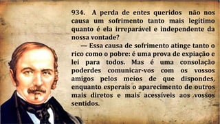934. A perda de entes queridos não nos
causa um sofrimento tanto mais legítimo
quanto é ela irreparável e independente da
nossa vontade?
— Essa causa de sofrimento atinge tanto o
rico como o pobre: é uma prova de expiação e
lei para todos. Mas é uma consolação
poderdes comunicar-vos com os vossos
amigos pelos meios de que dispondes,
enquanto esperais o aparecimento de outros
mais diretos e mais acessíveis aos vossos
sentidos.
 