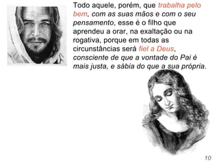 10
Todo aquele, porém, que trabalha pelo
bem, com as suas mãos e com o seu
pensamento, esse é o filho que
aprendeu a orar, na exaltação ou na
rogativa, porque em todas as
circunstâncias será fiel a Deus,
consciente de que a vontade do Pai é
mais justa, e sábia do que a sua própria.
 