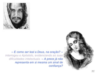 11
– E como ser leal a Deus, na oração? –
interrogou o Apóstolo, evidenciando as suas
dificuldades intelectuais. – A prece já não
representa em si mesma um sinal de
confiança?
 