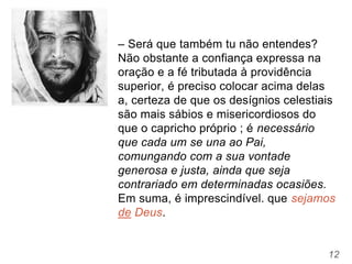 12
– Será que também tu não entendes?
Não obstante a confiança expressa na
oração e a fé tributada à providência
superior, é preciso colocar acima delas
a, certeza de que os desígnios celestiais
são mais sábios e misericordiosos do
que o capricho próprio ; é necessário
que cada um se una ao Pai,
comungando com a sua vontade
generosa e justa, ainda que seja
contrariado em determinadas ocasiões.
Em suma, é imprescindível. que sejamos
de Deus.
 