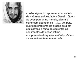 14
- João, é preciso aprender com as leis
da natureza a fidelidade a Deus!... Quem
as acompanha, no mundo, planta e
colhe com abundância (…)… Vê, pois,
que todo problema da oração está em
edificarmos o reino do céu entre os
sentimentos de nosso íntimo,
compreendendo que os atributos divinos
se encontram também em nós.
 