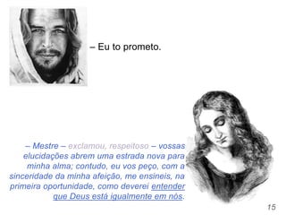 15
– Mestre – exclamou, respeitoso – vossas
elucidações abrem uma estrada nova para
minha alma; contudo, eu vos peço, com a
sinceridade da minha afeição, me ensineis, na
primeira oportunidade, como deverei entender
que Deus está igualmente em nós.
– Eu to prometo.
 
