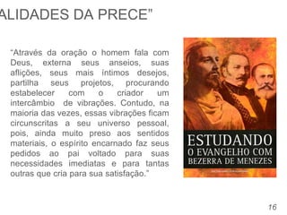16
“Através da oração o homem fala com
Deus, externa seus anseios, suas
aflições, seus mais íntimos desejos,
partilha seus projetos, procurando
estabelecer com o criador um
intercâmbio de vibrações. Contudo, na
maioria das vezes, essas vibrações ficam
circunscritas a seu universo pessoal,
pois, ainda muito preso aos sentidos
materiais, o espírito encarnado faz seus
pedidos ao pai voltado para suas
necessidades imediatas e para tantas
outras que cria para sua satisfação.”
ALIDADES DA PRECE”
 