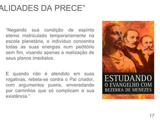 17
“Negando sua condição de espírito
eterno matriculado temporariamente na
escola planetária, o indivíduo concentra
todas as suas energias num peditório
sem fim, visando apenas a realização de
seus planos imediatos.
E quando não é atendido em suas
rogativas, rebela-se contra o Pai criador,
com argumentos pueris, enveredando
por caminhos que só complicam a sua
existência.”
ALIDADES DA PRECE”
 