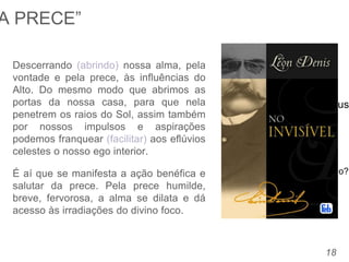 – Se Deus sabe o que eu
preciso,
Porque preciso pedir por algo?
– Sou amparado por Deus
18
Descerrando (abrindo) nossa alma, pela
vontade e pela prece, às influências do
Alto. Do mesmo modo que abrimos as
portas da nossa casa, para que nela
penetrem os raios do Sol, assim também
por nossos impulsos e aspirações
podemos franquear (facilitar) aos eflúvios
celestes o nosso ego interior.
É aí que se manifesta a ação benéfica e
salutar da prece. Pela prece humilde,
breve, fervorosa, a alma se dilata e dá
acesso às irradiações do divino foco.
A PRECE”
 