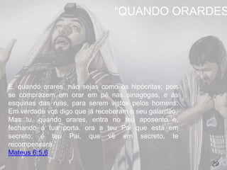 29
E, quando orares, não sejas como os hipócritas; pois
se comprazem em orar em pé nas sinagogas, e às
esquinas das ruas, para serem vistos pelos homens.
Em verdade vos digo que já receberam o seu galardão.
Mas tu, quando orares, entra no teu aposento e,
fechando a tua porta, ora a teu Pai que está em
secreto; e teu Pai, que vê em secreto, te
recompensará.
Mateus 6:5,6
“QUANDO ORARDES
 