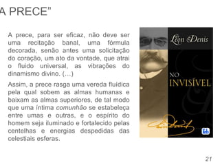 21
A prece, para ser eficaz, não deve ser
uma recitação banal, uma fórmula
decorada, senão antes uma solicitação
do coração, um ato da vontade, que atrai
o fluido universal, as vibrações do
dinamismo divino. (…)
Assim, a prece rasga uma vereda fluídica
pela qual sobem as almas humanas e
baixam as almas superiores, de tal modo
que uma íntima comunhão se estabeleça
entre umas e outras, e o espírito do
homem seja iluminado e fortalecido pelas
centelhas e energias despedidas das
celestiais esferas.
A PRECE”
 